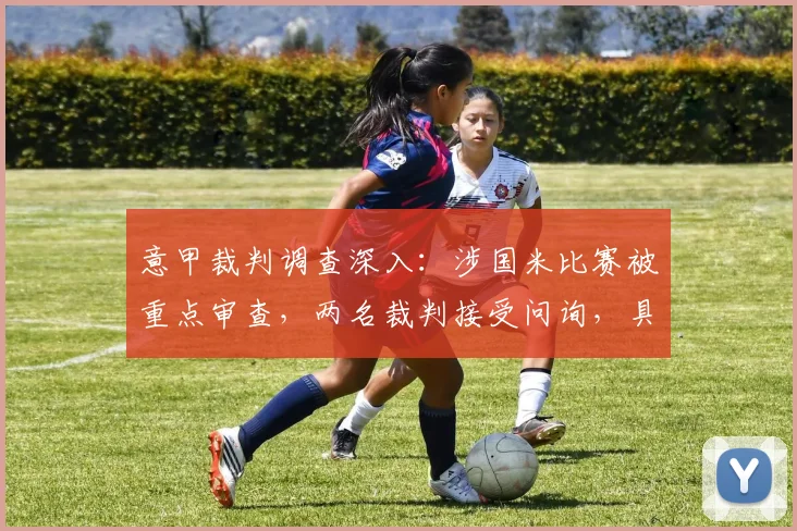 意甲裁判调查深入：涉国米比赛被重点审查，两名裁判接受问询，具体场次与争议回顾