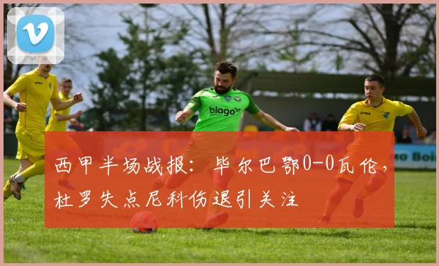 西甲半场战报:毕尔巴鄂0-0瓦伦,杜罗失点尼科伤退引关注