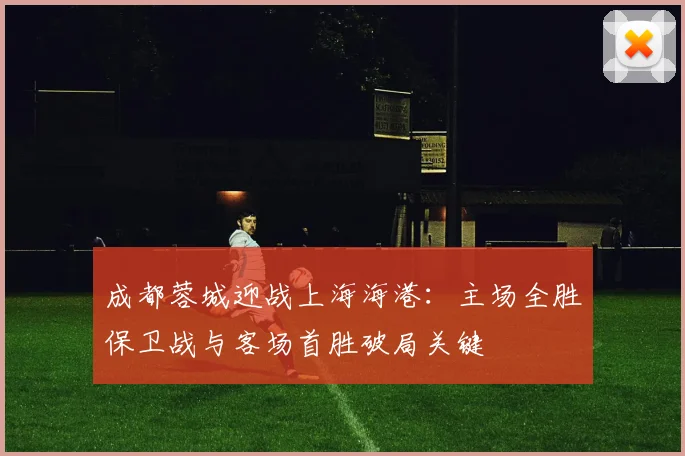 成都蓉城迎战上海海港：主场全胜保卫战与客场首胜破局关键