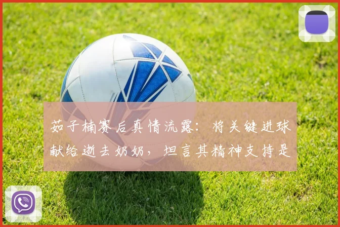 茹子楠赛后真情流露：将关键进球献给逝去奶奶，坦言其精神支持是前进动力