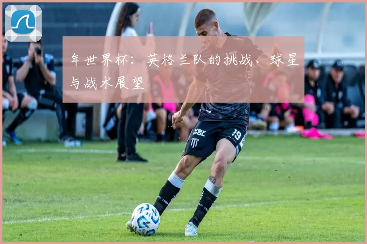 年世界杯:英格兰队的挑战、球星与战术展望
