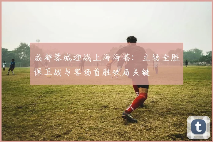 成都蓉城迎战上海海港：主场全胜保卫战与客场首胜破局关键
