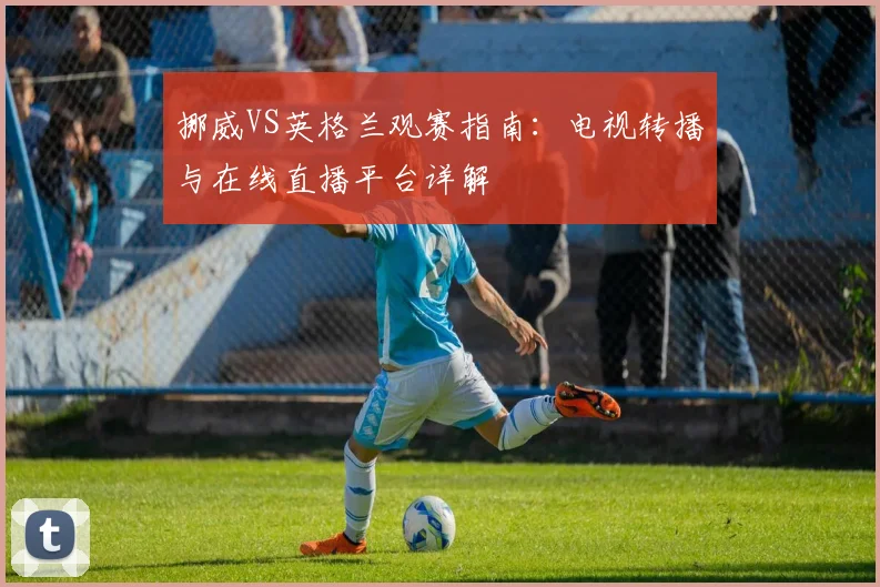 挪威VS英格兰观赛指南:电视转播与在线直播平台详解