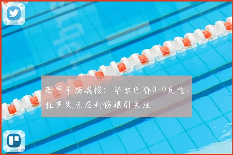 西甲半场战报：毕尔巴鄂0-0瓦伦，杜罗失点尼科伤退引关注